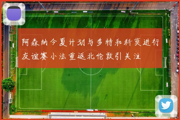 阿森纳今夏计划与多特和科莫进行友谊赛小法重返北伦敦引关注