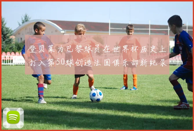 登贝莱为巴黎球员在世界杯历史上打入第50球创造法国俱乐部新纪录