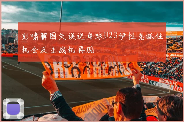 彭啸解围失误送角球U23伊拉克抓住机会反击战机再现