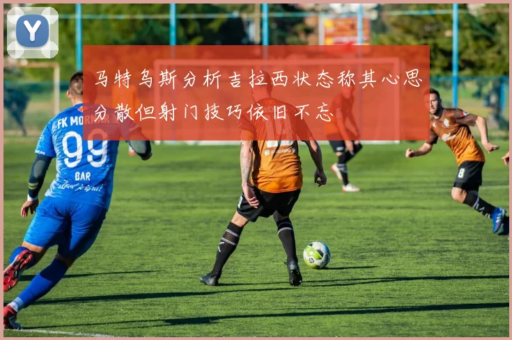 马特乌斯分析吉拉西状态称其心思分散但射门技巧依旧不忘