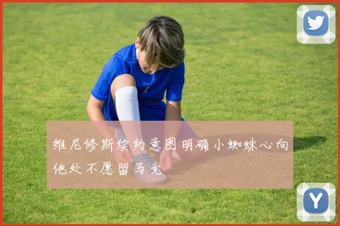 维尼修斯续约意图明确小蜘蛛心向他处不愿留马竞