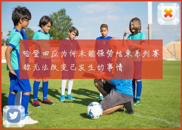 哈登回应为何未能强势结束系列赛称无法改变已发生的事情