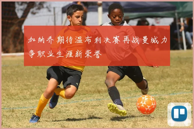 加纳乔期待温布利决赛再战曼城力争职业生涯新荣誉