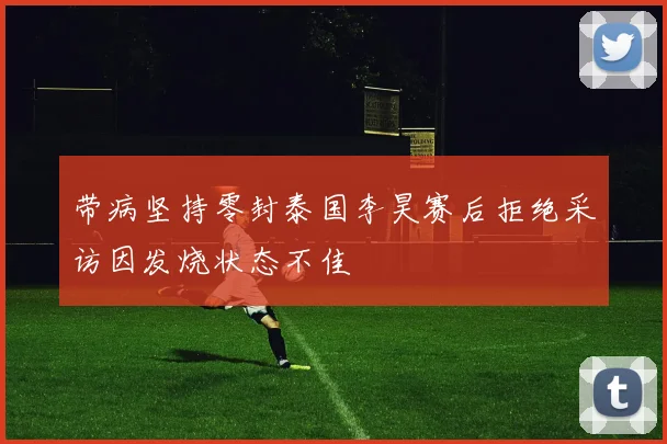 带病坚持零封泰国李昊赛后拒绝采访因发烧状态不佳
