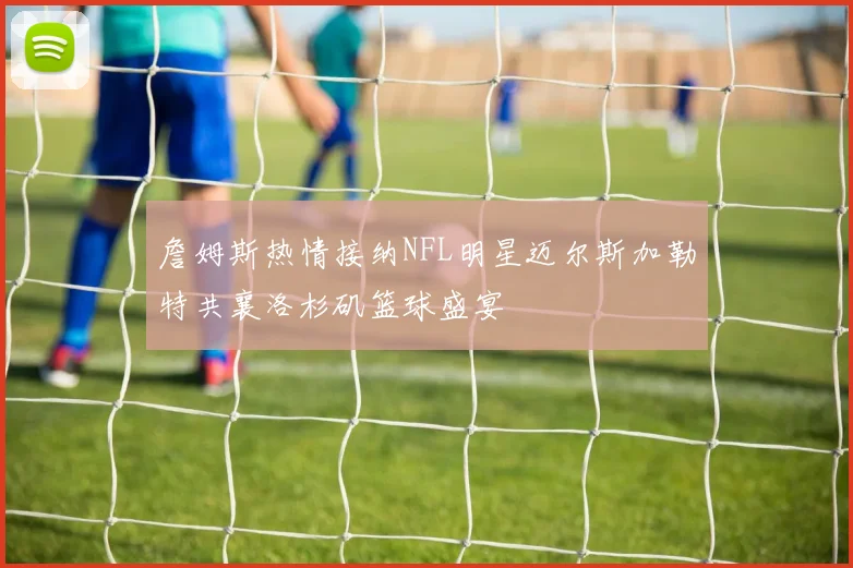 詹姆斯热情接纳NFL明星迈尔斯加勒特共襄洛杉矶篮球盛宴