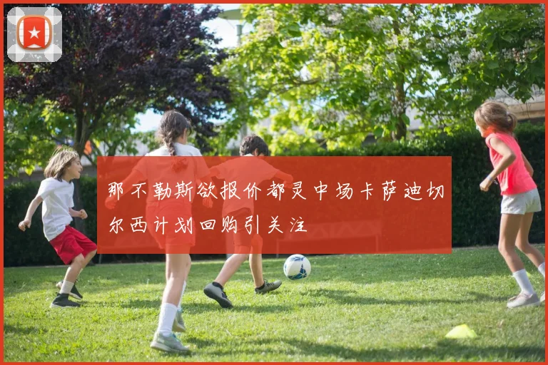 那不勒斯欲报价都灵中场卡萨迪切尔西计划回购引关注