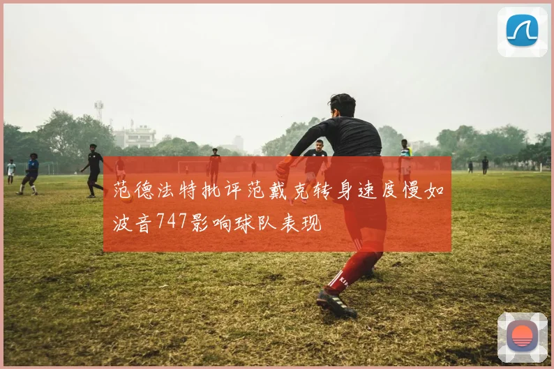 范德法特批评范戴克转身速度慢如波音747影响球队表现