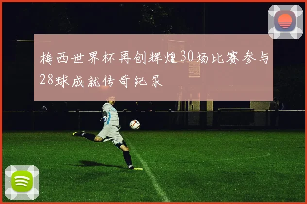 梅西世界杯再创辉煌30场比赛参与28球成就传奇纪录