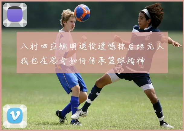 八村回应姚明退役遗憾称后继无人我也在思考如何传承篮球精神
