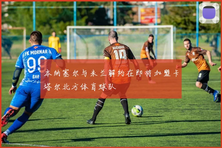 本纳塞尔与米兰解约在即将加盟卡塔尔北方体育球队