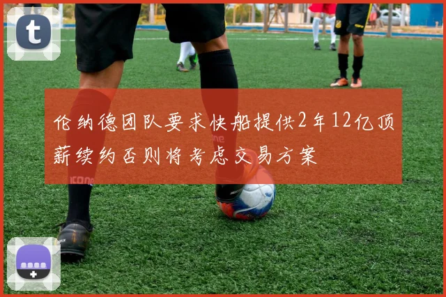 伦纳德团队要求快船提供2年12亿顶薪续约否则将考虑交易方案