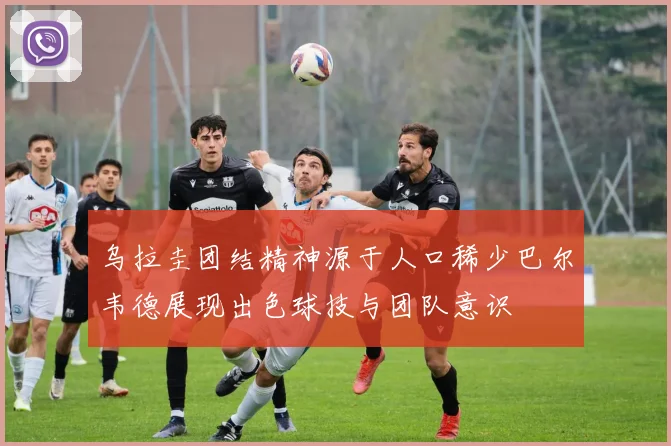 乌拉圭团结精神源于人口稀少巴尔韦德展现出色球技与团队意识