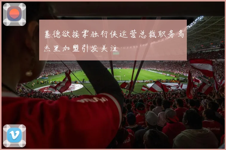 基德欲接掌独行侠运营总裁职务乌杰里加盟引发关注