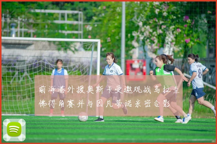 前海港外援奥斯卡受邀观战乌拉圭佛得角赛并与因凡蒂诺亲密合影