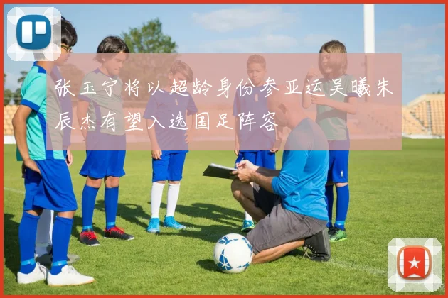 张玉宁将以超龄身份参亚运吴曦朱辰杰有望入选国足阵容