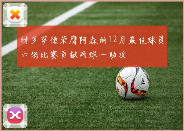 特罗萨德荣膺阿森纳12月最佳球员六场比赛贡献两球一助攻