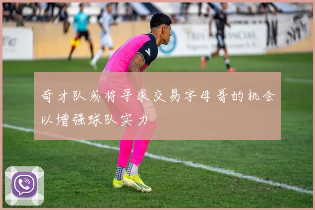 奇才队或将寻求交易字母哥的机会以增强球队实力