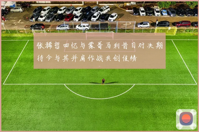 张稀哲回忆与蒙哥马利昔日对决期待今与其并肩作战共创佳绩