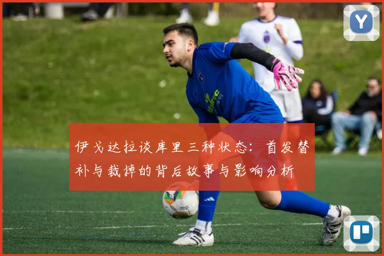 伊戈达拉谈库里三种状态：首发替补与裁掉的背后故事与影响分析