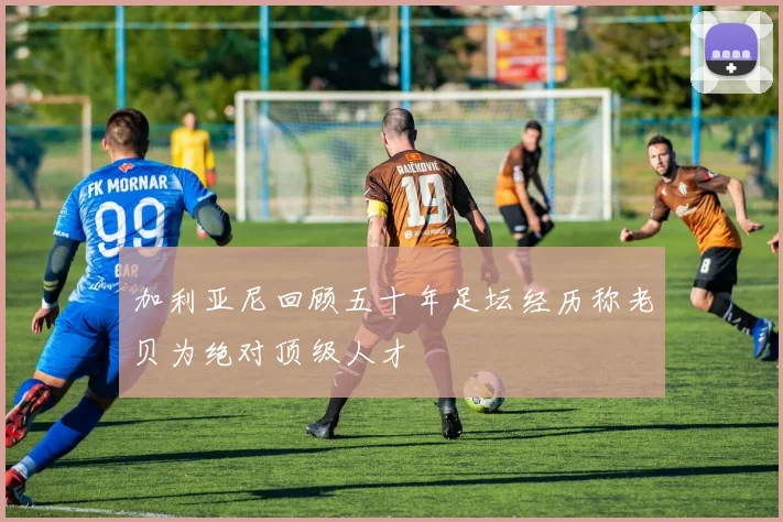 加利亚尼回顾五十年足坛经历称老贝为绝对顶级人才