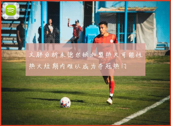文胖分析米德尔顿加盟热火可能性热火短期内难以成为夺冠热门