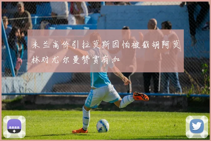 米兰高价引拉莫斯因怕被截胡阿莫林对尤尔曼赞赏有加