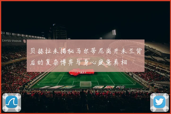 贝赫拉米揭秘马尔蒂尼离开米兰背后的复杂博弈与身心疲惫真相