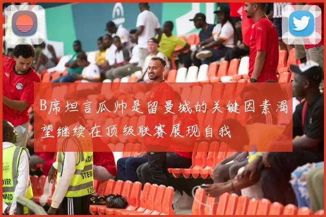 B席坦言瓜帅是留曼城的关键因素渴望继续在顶级联赛展现自我
