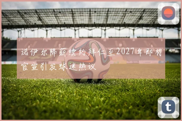诺伊尔降薪续约拜仁至2027年即将官宣引发球迷热议