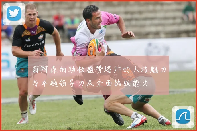 前阿森纳助教盛赞塔帅的人格魅力与卓越领导力及全面执教能力