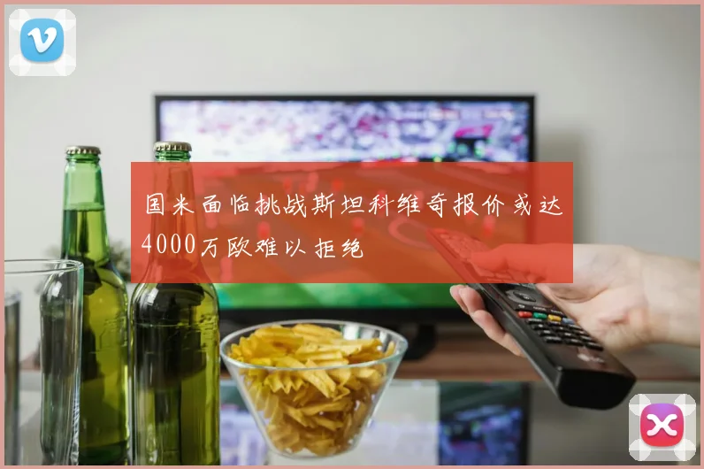 国米面临挑战斯坦科维奇报价或达4000万欧难以拒绝