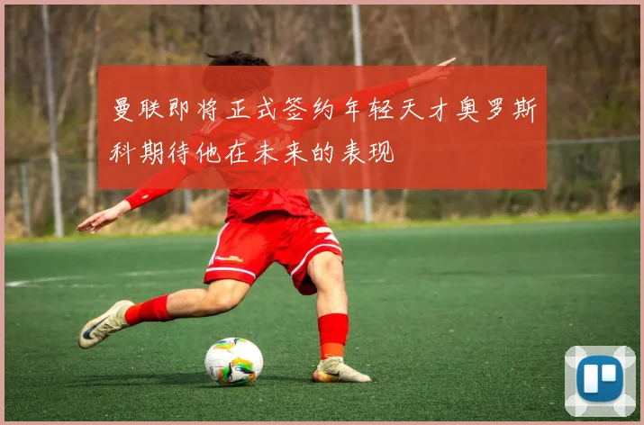 曼联即将正式签约年轻天才奥罗斯科期待他在未来的表现