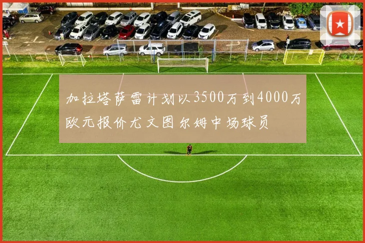 加拉塔萨雷计划以3500万到4000万欧元报价尤文图尔姆中场球员
