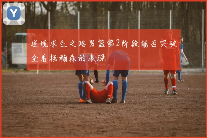 逆境求生之路男篮第2阶段能否突破全看杨瀚森的表现